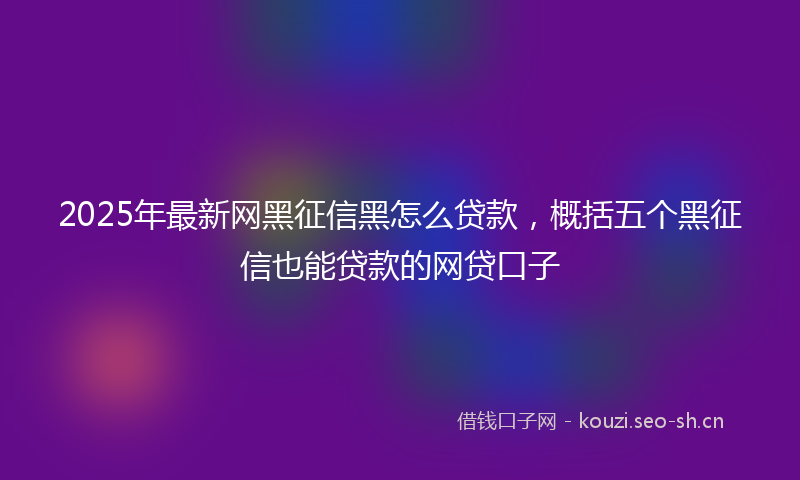 2025年最新网黑征信黑怎么贷款，概括五个黑征信也能贷款的网贷口子