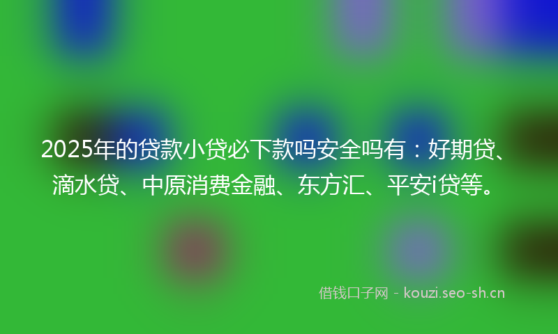 2025年的贷款小贷必下款吗安全吗有：好期贷、滴水贷、中原消费金融、东方汇、平安i贷等。