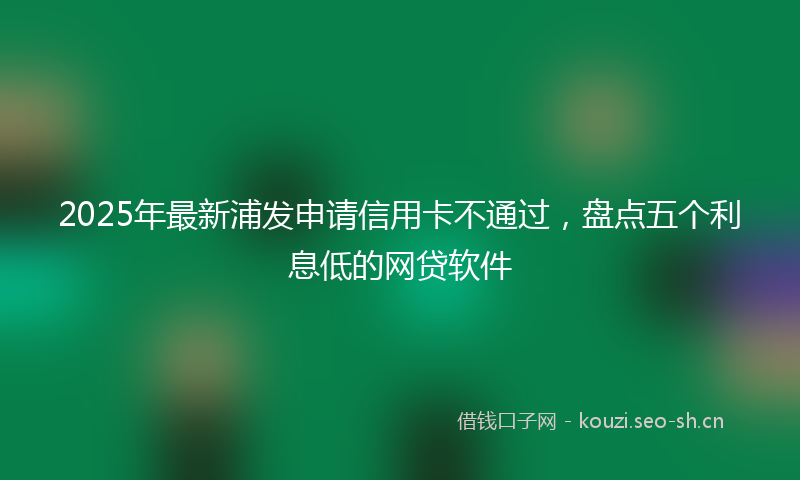 2025年最新浦发申请信用卡不通过，盘点五个利息低的网贷软件