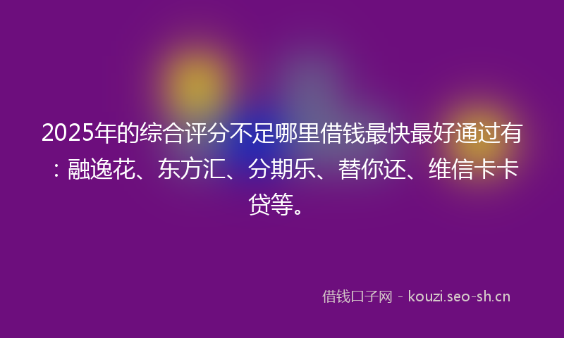 2025年的综合评分不足哪里借钱最快最好通过有：融逸花、东方汇、分期乐、替你还、维信卡卡贷等。