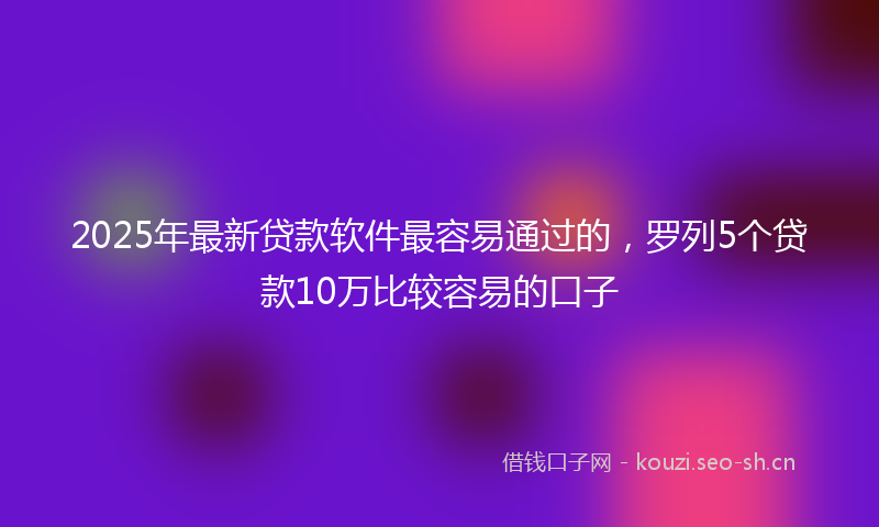 2025年最新贷款软件最容易通过的，罗列5个贷款10万比较容易的口子