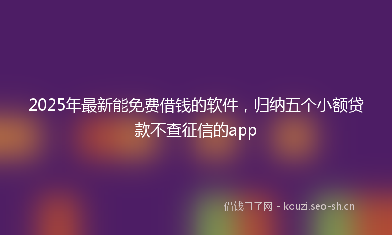 2025年最新能免费借钱的软件，归纳五个小额贷款不查征信的app