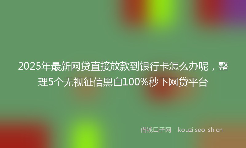 2025年最新网贷直接放款到银行卡怎么办呢，整理5个无视征信黑白100%秒下网贷平台