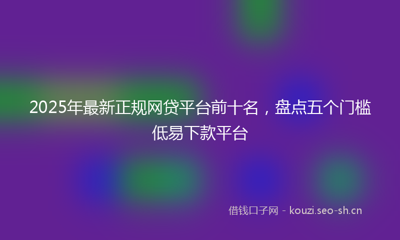 2025年最新正规网贷平台前十名，盘点五个门槛低易下款平台