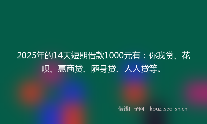 2025年的14天短期借款1000元有：你我贷、花呗、惠商贷、随身贷、人人贷等。