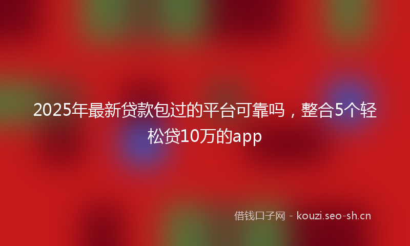 2025年最新贷款包过的平台可靠吗，整合5个轻松贷10万的app