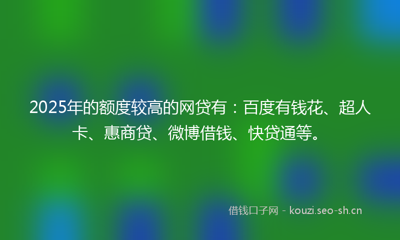2025年的额度较高的网贷有：百度有钱花、超人卡、惠商贷、微博借钱、快贷通等。