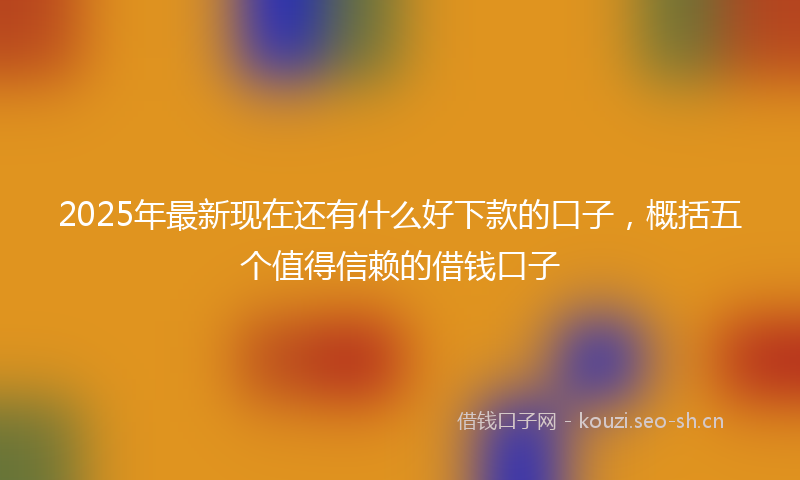 2025年最新现在还有什么好下款的口子，概括五个值得信赖的借钱口子