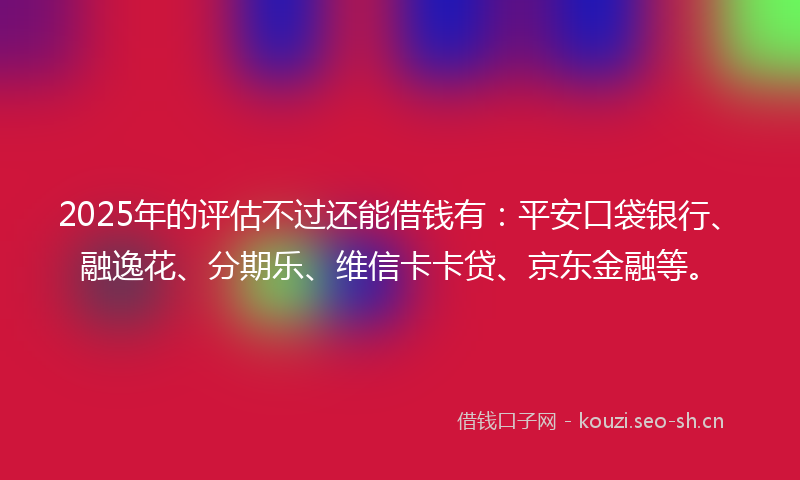 2025年的评估不过还能借钱有：平安口袋银行、融逸花、分期乐、维信卡卡贷、京东金融等。