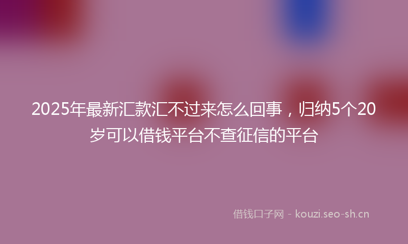 2025年最新汇款汇不过来怎么回事，归纳5个20岁可以借钱平台不查征信的平台
