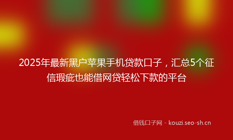 2025年最新黑户苹果手机贷款口子，汇总5个征信瑕疵也能借网贷轻松下款的平台
