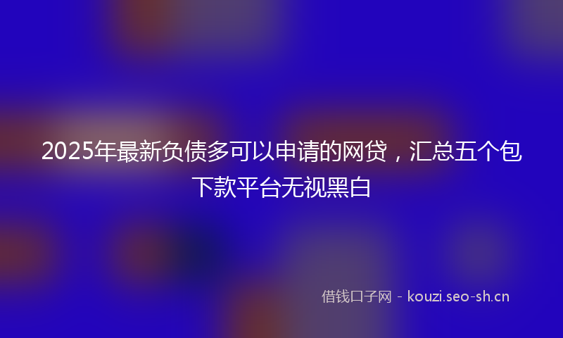 2025年最新负债多可以申请的网贷，汇总五个包下款平台无视黑白
