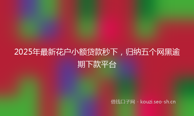 2025年最新花户小额贷款秒下，归纳五个网黑逾期下款平台