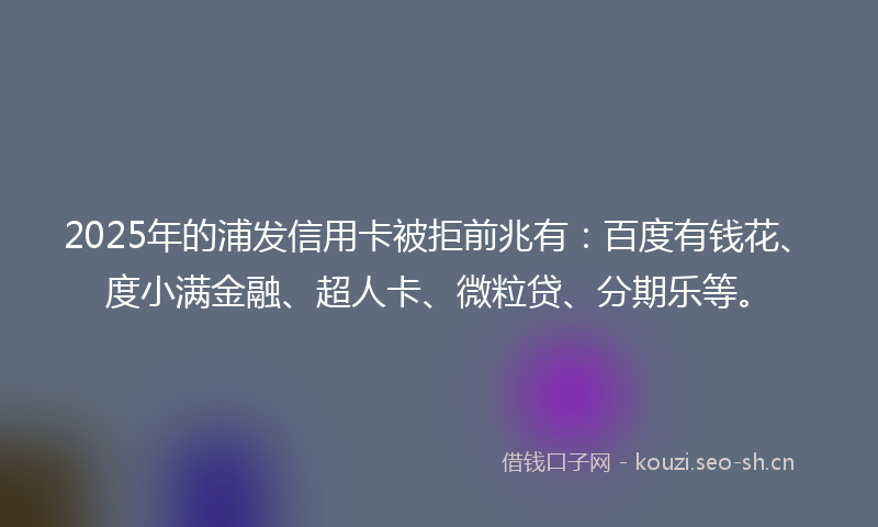 2025年的浦发信用卡被拒前兆有：百度有钱花、度小满金融、超人卡、微粒贷、分期乐等。