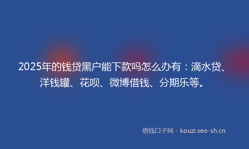 2025年的钱贷黑户能下款吗怎么办有：滴水贷、洋钱罐、花呗、微博借钱、分期乐等。