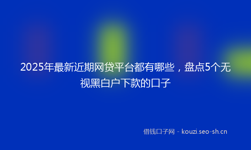 2025年最新近期网贷平台都有哪些，盘点5个无视黑白户下款的口子