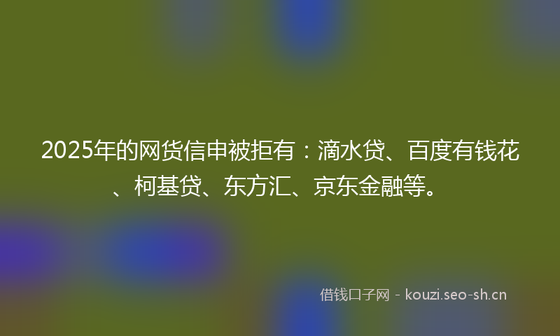 2025年的网货信申被拒有：滴水贷、百度有钱花、柯基贷、东方汇、京东金融等。