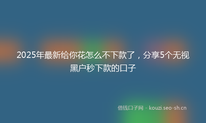 2025年最新给你花怎么不下款了，分享5个无视黑户秒下款的口子