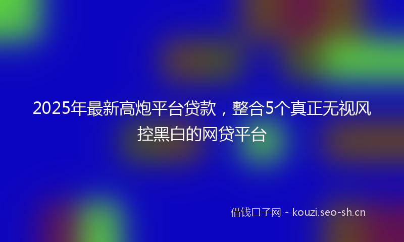 2025年最新高炮平台贷款，整合5个真正无视风控黑白的网贷平台