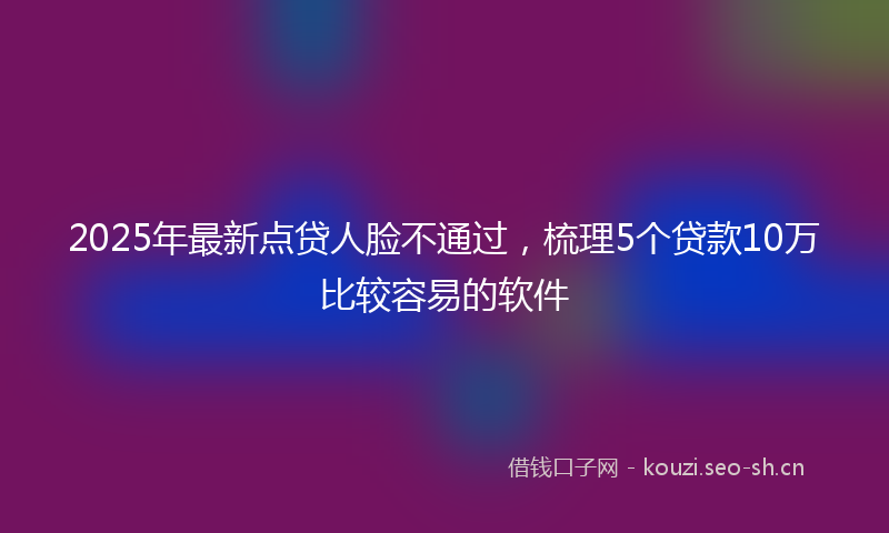 2025年最新点贷人脸不通过，梳理5个贷款10万比较容易的软件