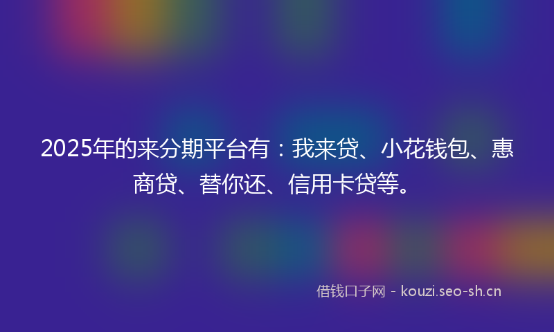 2025年的来分期平台有：我来贷、小花钱包、惠商贷、替你还、信用卡贷等。