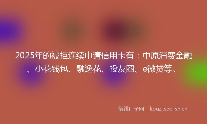 2025年的被拒连续申请信用卡有：中原消费金融、小花钱包、融逸花、投友圈、e微贷等。