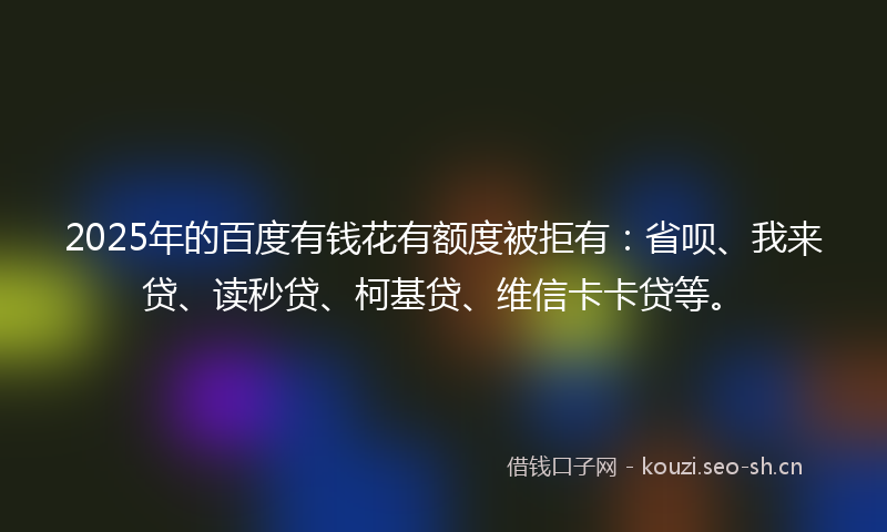 2025年的百度有钱花有额度被拒有：省呗、我来贷、读秒贷、柯基贷、维信卡卡贷等。