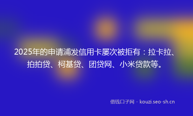 2025年的申请浦发信用卡屡次被拒有：拉卡拉、拍拍贷、柯基贷、团贷网、小米贷款等。