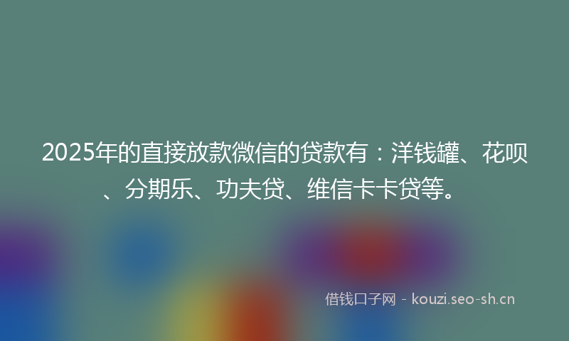 2025年的直接放款微信的贷款有：洋钱罐、花呗、分期乐、功夫贷、维信卡卡贷等。