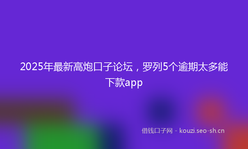 2025年最新高炮口子论坛，罗列5个逾期太多能下款app