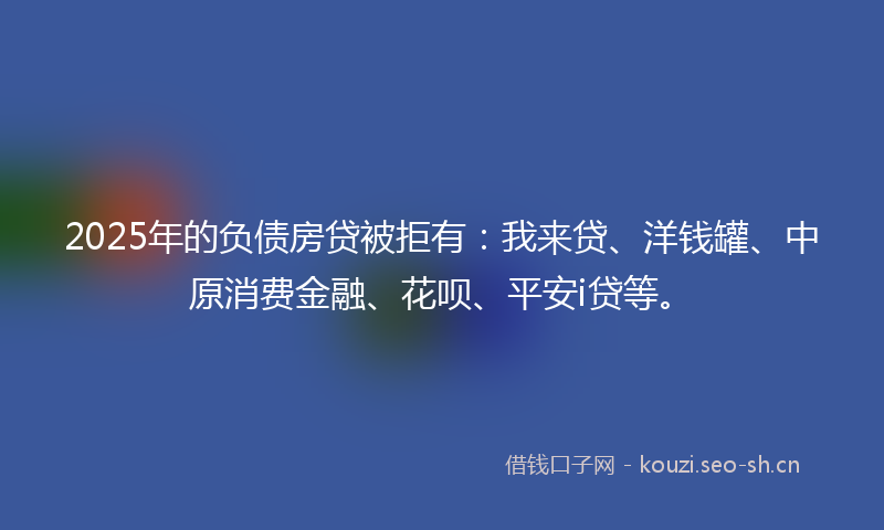 2025年的负债房贷被拒有：我来贷、洋钱罐、中原消费金融、花呗、平安i贷等。