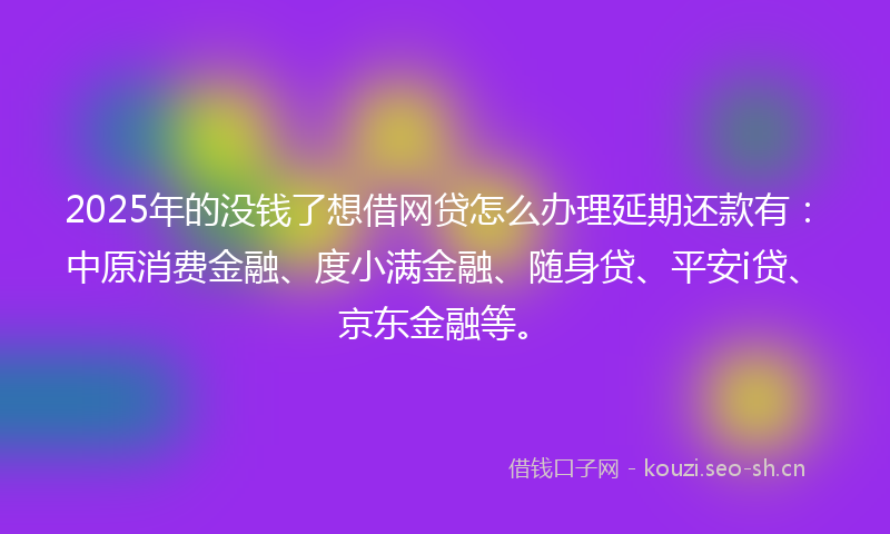 2025年的没钱了想借网贷怎么办理延期还款有：中原消费金融、度小满金融、随身贷、平安i贷、京东金融等。