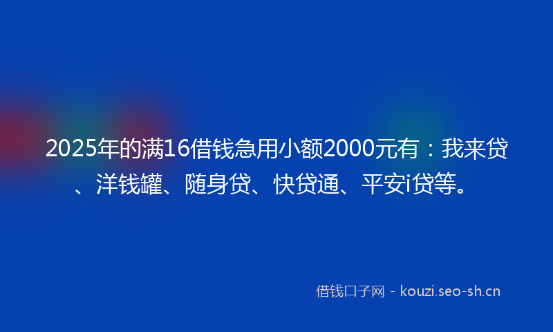 2025年的满16借钱急用小额2000元有：我来贷、洋钱罐、随身贷、快贷通、平安i贷等。