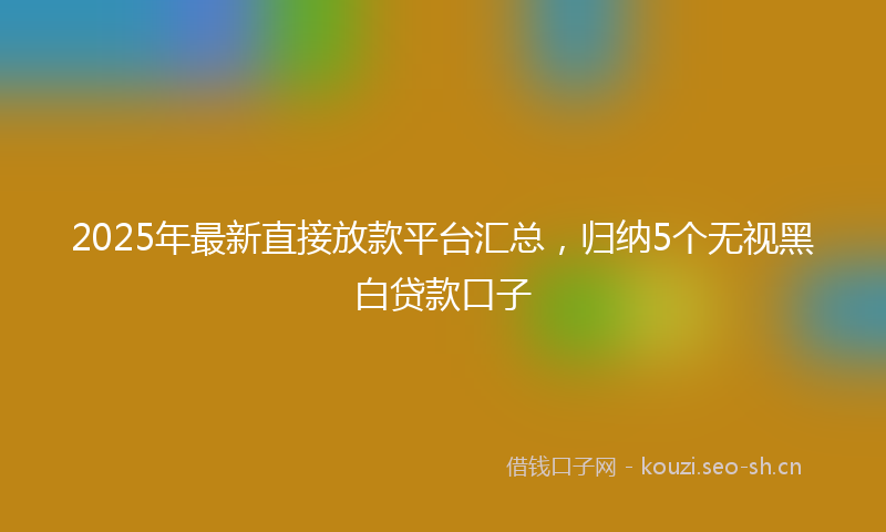 2025年最新直接放款平台汇总，归纳5个无视黑白贷款口子