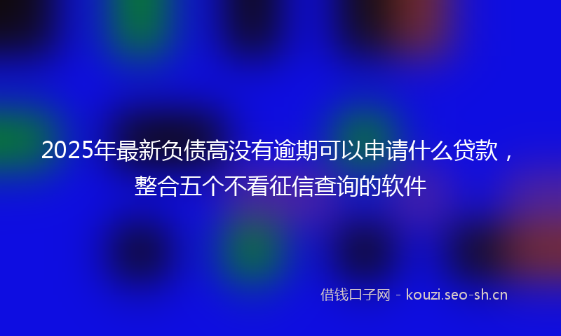 2025年最新负债高没有逾期可以申请什么贷款，整合五个不看征信查询的软件