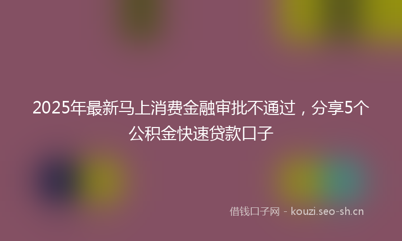 2025年最新马上消费金融审批不通过，分享5个公积金快速贷款口子