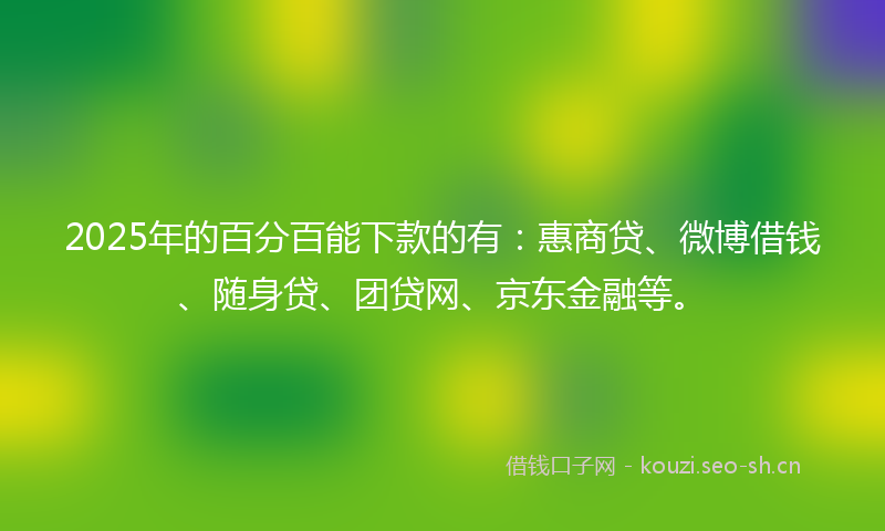 2025年的百分百能下款的有：惠商贷、微博借钱、随身贷、团贷网、京东金融等。