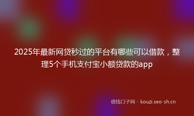 2025年最新网贷秒过的平台有哪些可以借款，整理5个手机支付宝小额贷款的app