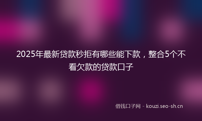 2025年最新贷款秒拒有哪些能下款，整合5个不看欠款的贷款口子