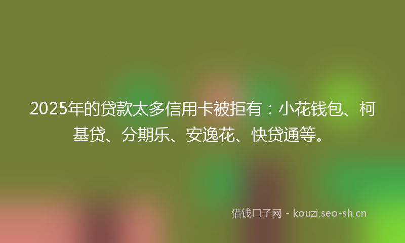 2025年的贷款太多信用卡被拒有：小花钱包、柯基贷、分期乐、安逸花、快贷通等。