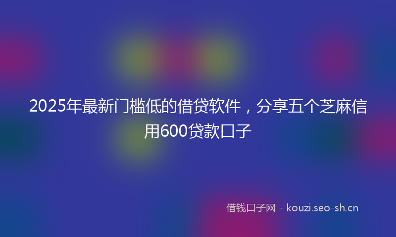 2025年最新门槛低的借贷软件，分享五个芝麻信用600贷款口子