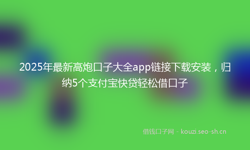 2025年最新高炮口子大全app链接下载安装，归纳5个支付宝快贷轻松借口子