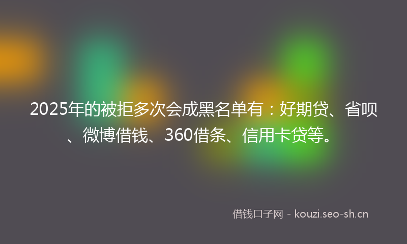 2025年的被拒多次会成黑名单有：好期贷、省呗、微博借钱、360借条、信用卡贷等。
