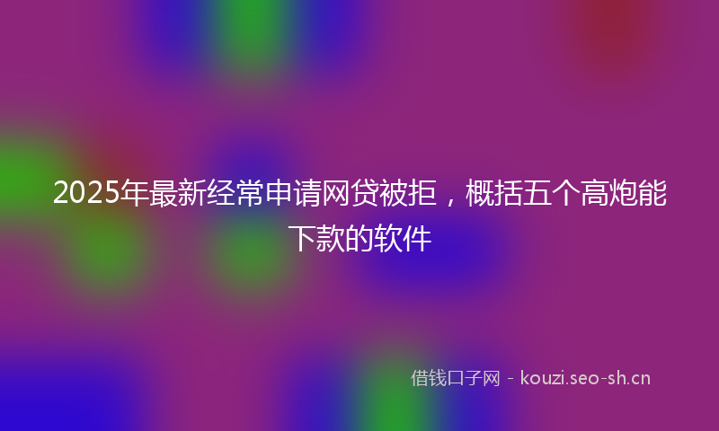 2025年最新经常申请网贷被拒，概括五个高炮能下款的软件