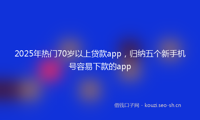 2025年热门70岁以上贷款app，归纳五个新手机号容易下款的app