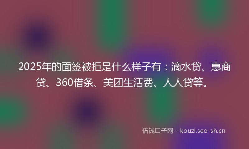 2025年的面签被拒是什么样子有：滴水贷、惠商贷、360借条、美团生活费、人人贷等。