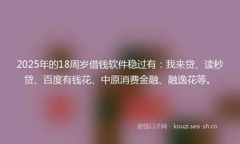 2025年的18周岁借钱软件稳过有：我来贷、读秒贷、百度有钱花、中原消费金融、融逸花等。