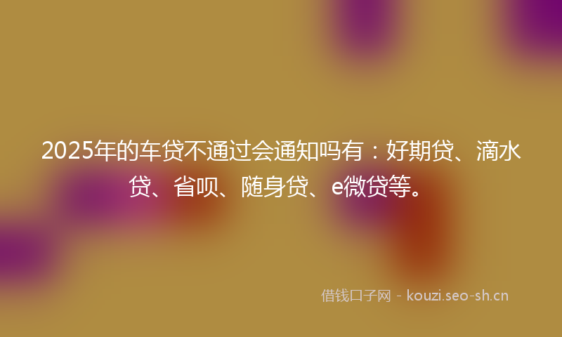 2025年的车贷不通过会通知吗有：好期贷、滴水贷、省呗、随身贷、e微贷等。