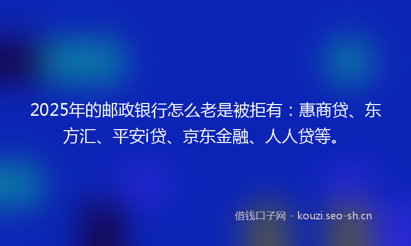2025年的邮政银行怎么老是被拒有：惠商贷、东方汇、平安i贷、京东金融、人人贷等。