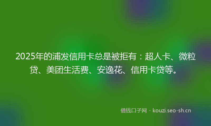 2025年的浦发信用卡总是被拒有：超人卡、微粒贷、美团生活费、安逸花、信用卡贷等。